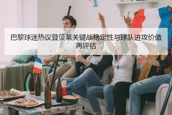 巴黎球迷热议登贝莱关键战稳定性与球队进攻价值再评估 | kaiyun
