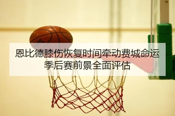 恩比德膝伤恢复时间牵动费城命运季后赛前景全面评估