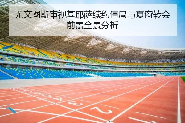尤文图斯审视基耶萨续约僵局与夏窗转会前景全景分析（kaiyun）