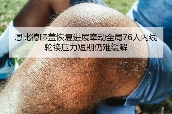恩比德膝盖恢复进展牵动全局76人内线轮换压力短期仍难缓解 | kaiyun